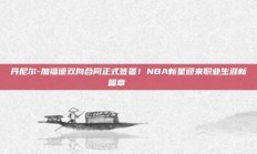 丹尼尔-加福德双向合同正式签署！NBA新星迎来职业生涯新篇章✍️📜