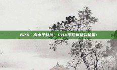 620. 高水平对抗，CBA季后赛精彩纷呈！