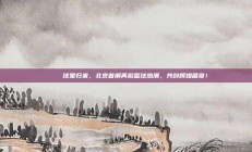 🌟 球星归来，北京首钢再掀篮球热潮，共创辉煌篇章！