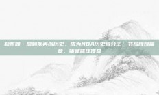 勒布朗·詹姆斯再创历史，成为NBA历史得分王！书写辉煌篇章，铸就篮球传奇