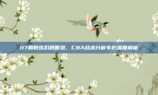 117期教练们的智慧，CBA战术分析专栏深度解析