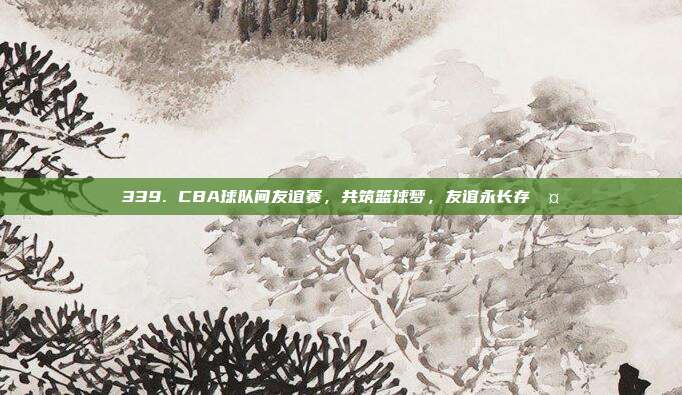 339. CBA球队间友谊赛，共筑篮球梦，友谊永长存🤝