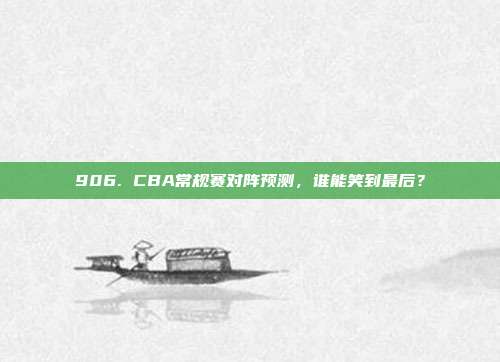 906. CBA常规赛对阵预测，谁能笑到最后？