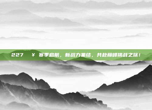 227💥 赛季启航，新战力集结，共赴巅峰挑战之旅！