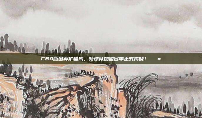 CBA版图再扩疆域，新球队加盟名单正式揭晓！🗺️