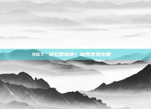 967. 初见即惊艳！新秀表现亮眼👀