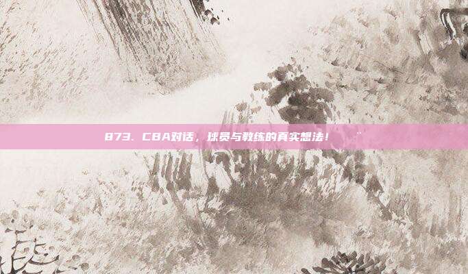 873. CBA对话，球员与教练的真实想法！🗨️