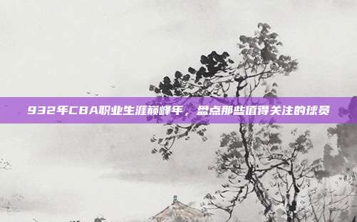 932年CBA职业生涯巅峰年，盘点那些值得关注的球员