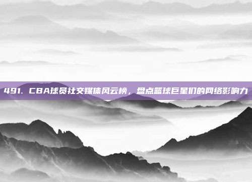 491. CBA球员社交媒体风云榜，盘点篮球巨星们的网络影响力