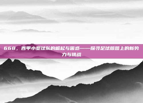 668，西甲小型球队的崛起与困惑——探寻足球版图上的新势力与挑战