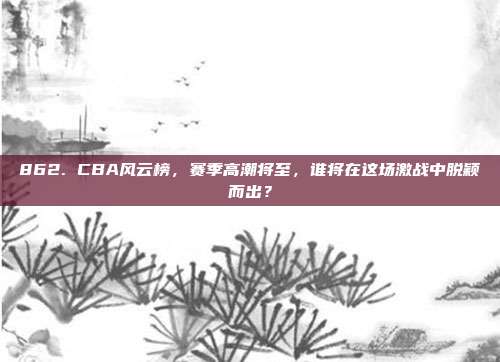 862. CBA风云榜，赛季高潮将至，谁将在这场激战中脱颖而出？