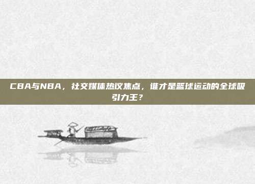 CBA与NBA，社交媒体热议焦点，谁才是篮球运动的全球吸引力王？