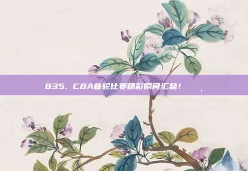 835. CBA首轮比赛精彩瞬间汇总！📸