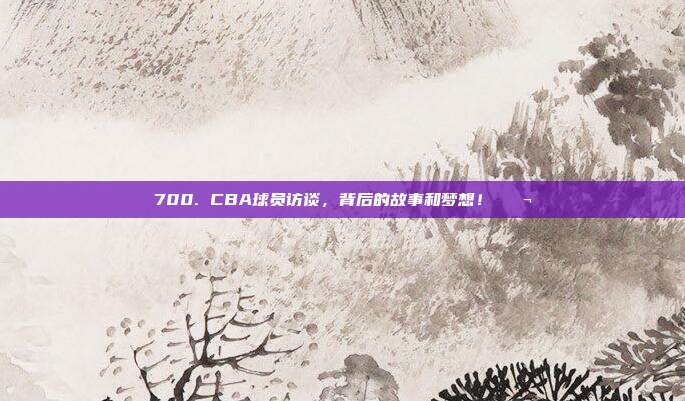 700. CBA球员访谈，背后的故事和梦想！💬