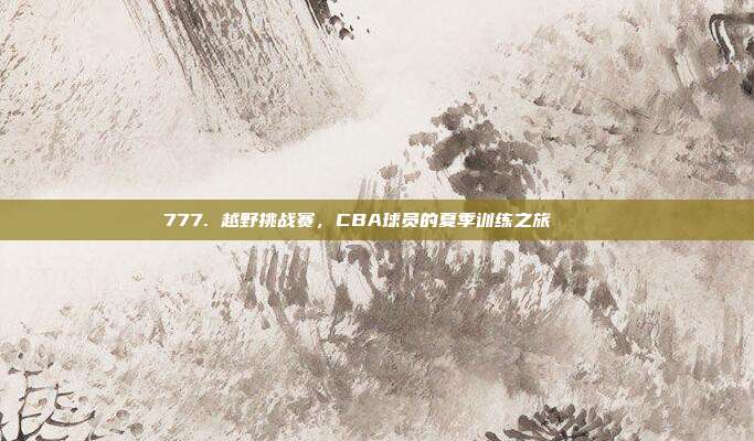 777. 越野挑战赛，CBA球员的夏季训练之旅🏞️