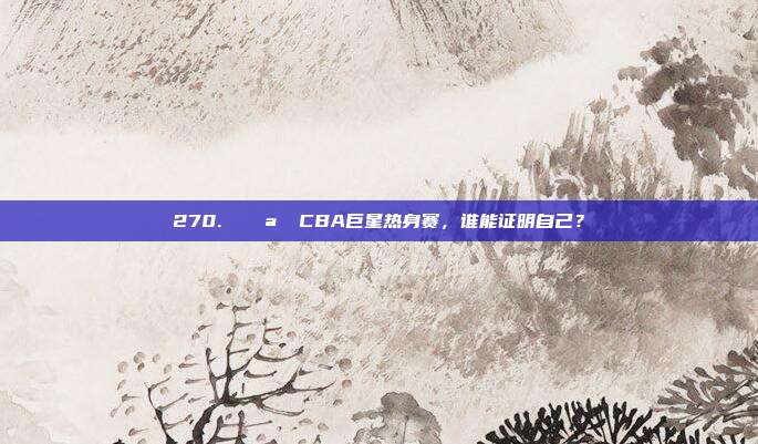 270. 🌪️ CBA巨星热身赛，谁能证明自己？