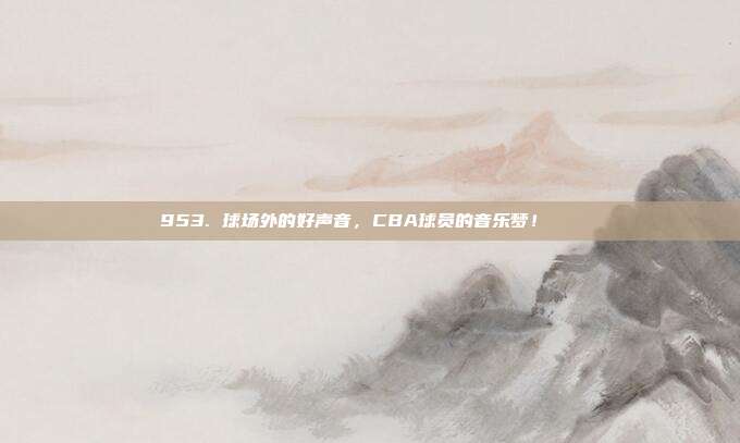 953. 球场外的好声音，CBA球员的音乐梦！🎶