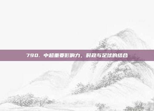 790. 中超重要影响力，时政与足球的结合