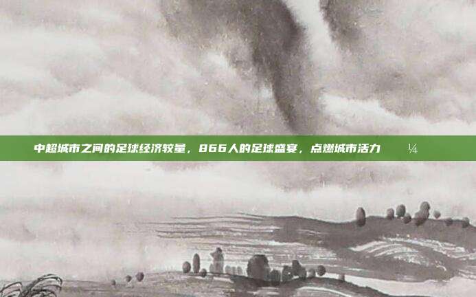 中超城市之间的足球经济较量，866人的足球盛宴，点燃城市活力 💼🏙️