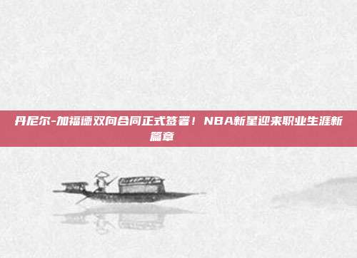 丹尼尔-加福德双向合同正式签署！NBA新星迎来职业生涯新篇章✍️📜