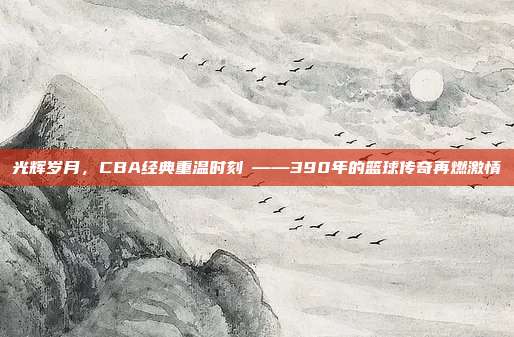 光辉岁月，CBA经典重温时刻⚡——390年的篮球传奇再燃激情