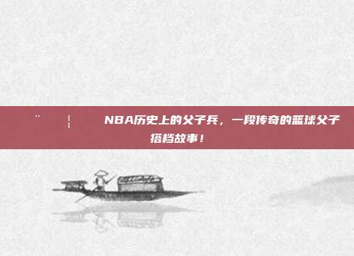 👨‍👦🏀 NBA历史上的父子兵，一段传奇的篮球父子搭档故事！