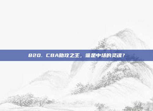 820. CBA助攻之王，谁是中场的灵魂？