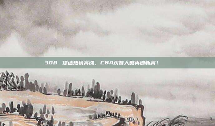 308. 球迷热情高涨，CBA观赛人数再创新高！📈